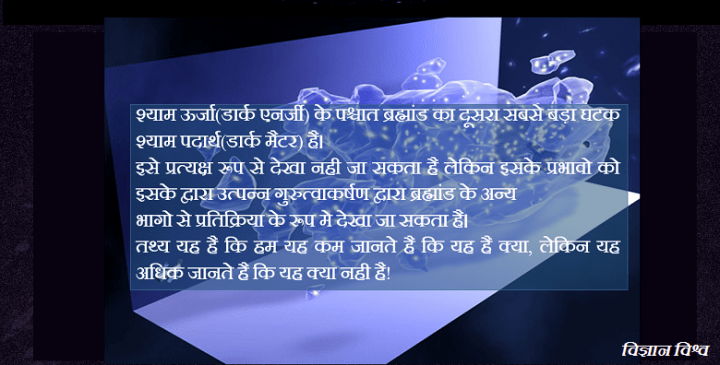श्याम ऊर्जा(डार्क एनर्जी) के पश्चात ब्रह्मांड का दूसरा सबसे बड़ा घटक श्याम पदार्थ(डार्क मैटर) है। इसे प्रत्यक्ष रूप से देखा नही जा सकता है लेकिन इसके प्रभावो को इसके द्वारा उत्पन्न गुरुत्वाकर्षण द्वारा ब्रह्मांड के अन्य भागो से प्रतिक्रिया के रूप मे देखा जा सकता है। तथ्य यह है कि हम यह कम जानते है कि यह है क्या, लेकिन यह अधिक जानते है कि यह क्या नही है?