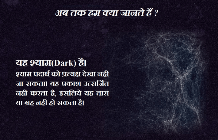 यह श्याम(Dark) है। श्याम पदार्थ को प्रत्यक्ष देखा नही जा सकता। यह प्रकाश उत्सर्जित नही करता है, इसलिये यह तारा या ग्रह नही हो सकता है।