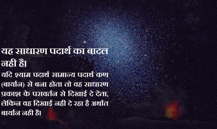 यह साधारण पदार्थ का बादल नही है। यदि श्याम पदार्थ सामान्य पदार्थ कण(बार्यान) से बना होता तो वह साधारण प्रकाश के परावर्तन से दिखाई दे देता, लेकिन वह दिखाई नही दे रहा है अर्थात बार्यान नही है।