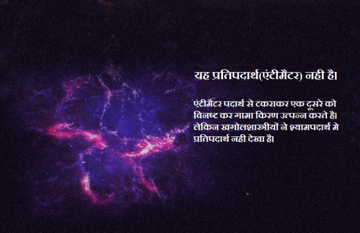यह प्रतिपदार्थ(एंटीमैटर) नही है। एंटीमैटर पदार्थ से टकराकर एक दूसरे को विनष्ट कर गामा किरण उत्पन्न करते है। लेकिन खगोलशास्त्रीयों ने श्यामपदार्थ मे प्रतिपदार्थ नही देखा है।