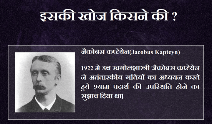 इसकी खोज किसने की ? जैकोबस कप्टेयेन(Jacobus Kapteyn) 1922 मे डच खगोलशास्त्री जैकोबस कप्टेयेन ने अतंतारकीय गतियों का अध्ययन करते हुये श्याम पदार्थ की उपस्थिति होने का सुझाव दिया था।