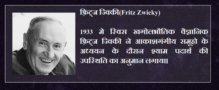 फ़्रिट्ज ज्विकी(Fritz Zwicky) 1933 मे स्विस खगोलभौतिक वैज्ञानिक फ़्रिट्ज ज्विकी ने आकाशगंगीय समूहो के अध्ययन के दौरान श्याम पदार्थ की उपस्थिति का अनुमान लगाया।