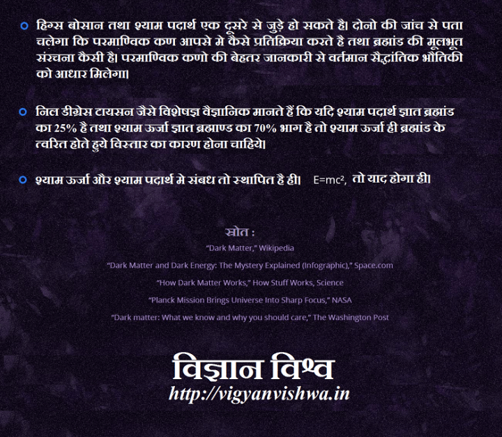 इसका महत्व क्या है ? हिग्स बोसान तथा श्याम पदार्थ एक दूसरे से जुड़े हो सकते है। दोनो की जांच से पता चलेगा कि परमाण्विक कण आपसे मे कैसे प्रतिक्रिया करते है तथा ब्रह्मांड की मूलभूत संरचना कैसी है। परमाण्विक कणो की बेहतर जानकारी से वर्तमान सैद्धांतिक भौतिकी को आधार मिलेगा। निल डीग्रेस टायसन जैसे विशेषज्ञ वैज्ञानिक मानते हैं कि यदि श्याम पदार्थ ज्ञात ब्रह्मांड का 25% है तथा श्याम ऊर्जा ज्ञात ब्रह्माण्ड का 70% भाग है तो श्याम ऊर्जा ही ब्रह्मांड के त्वरित होते हुये विस्तार का कारण होना चाहिये। श्याम ऊर्जा और श्याम पदार्थ मे संबध तो स्थापित है ही। याद है ना E=mc2